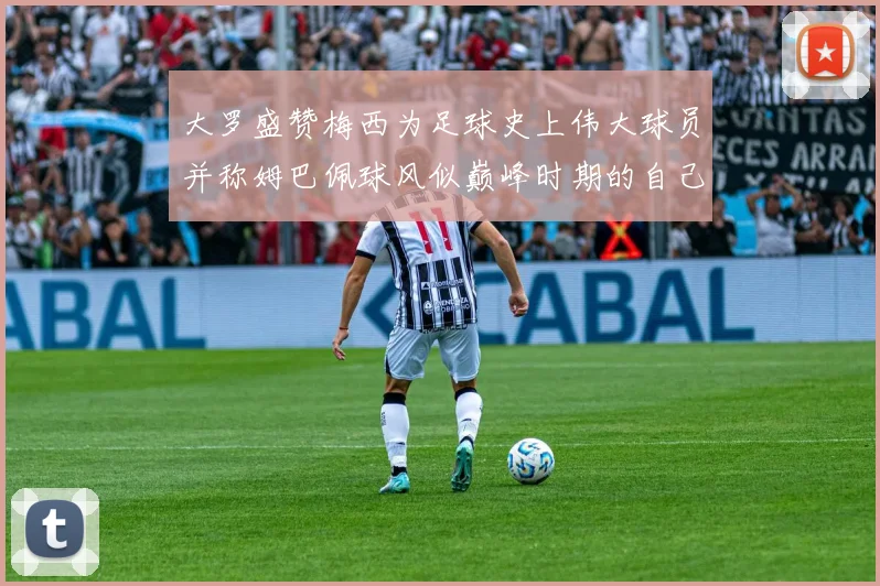 大罗盛赞梅西为足球史上伟大球员并称姆巴佩球风似巅峰时期的自己