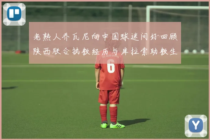 老熟人乔瓦尼向中国球迷问好回顾陕西联合执教经历与库拉索助教生活