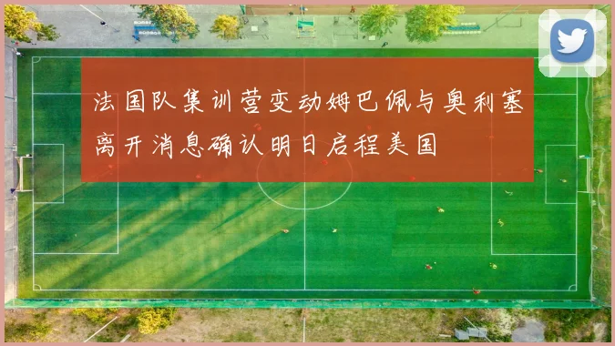 法国队集训营变动姆巴佩与奥利塞离开消息确认明日启程美国