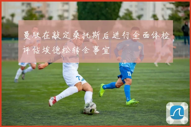 曼联在敲定桑托斯后进行全面体检评估埃德松转会事宜
