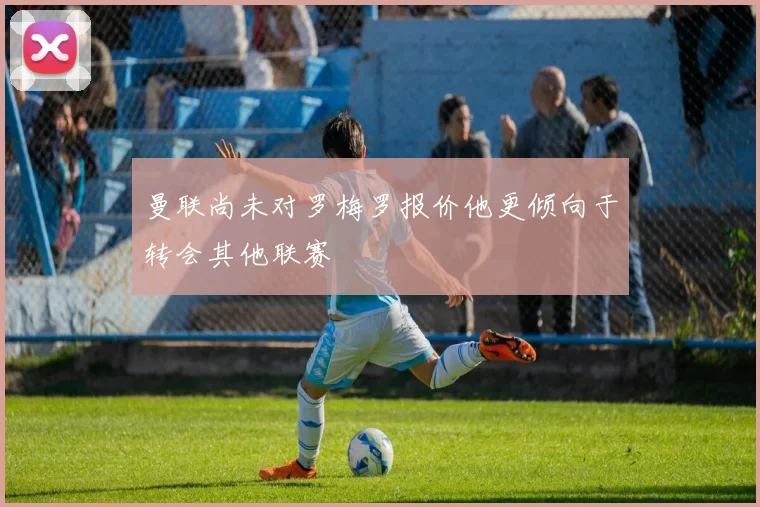 曼联尚未对罗梅罗报价他更倾向于转会其他联赛