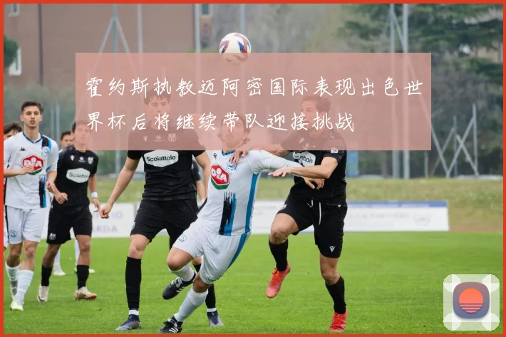 霍约斯执教迈阿密国际表现出色世界杯后将继续带队迎接挑战