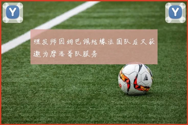 理发师因姆巴佩结缘法国队后又获邀为摩洛哥队服务
