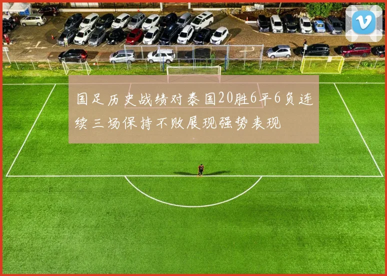 国足历史战绩对泰国20胜6平6负连续三场保持不败展现强势表现