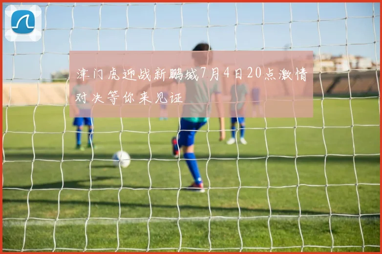 津门虎迎战新鹏城7月4日20点激情对决等你来见证