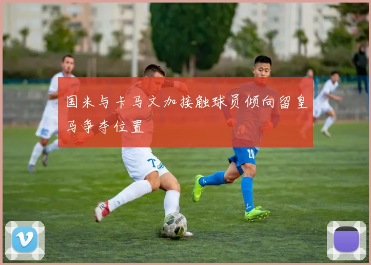 国米与卡马文加接触球员倾向留皇马争夺位置