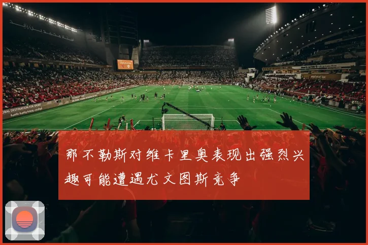 那不勒斯对维卡里奥表现出强烈兴趣可能遭遇尤文图斯竞争