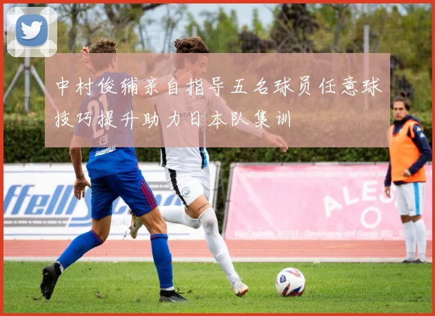 中村俊辅亲自指导五名球员任意球技巧提升助力日本队集训