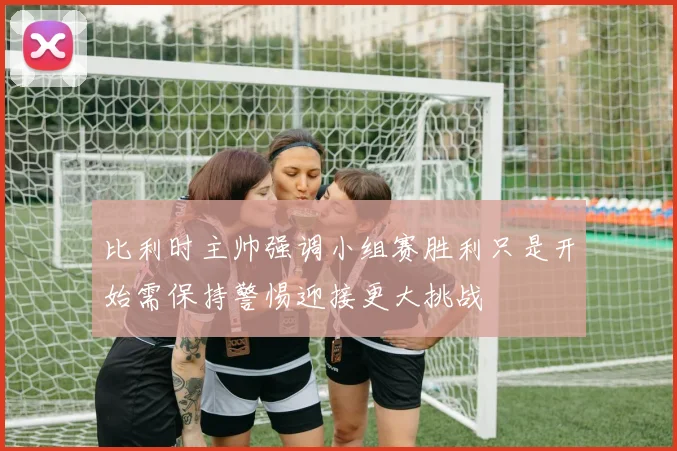 比利时主帅强调小组赛胜利只是开始需保持警惕迎接更大挑战
